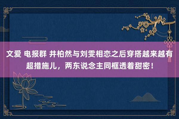 文爱 电报群 井柏然与刘雯相恋之后穿搭越来越有超措施儿，两东说念主同框透着甜密！