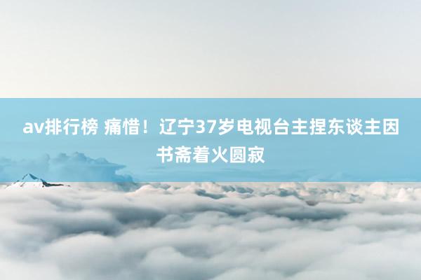 av排行榜 痛惜！辽宁37岁电视台主捏东谈主因书斋着火圆寂