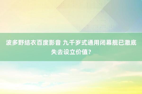 波多野结衣百度影音 九千岁式通用闭幕舰已澈底失去设立价值？