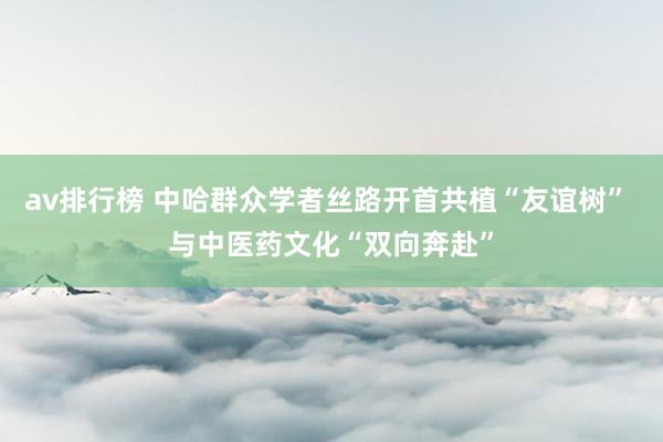 av排行榜 中哈群众学者丝路开首共植“友谊树” 与中医药文化“双向奔赴”