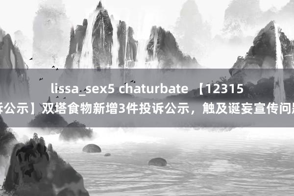 lissa_sex5 chaturbate 【12315投诉公示】双塔食物新增3件投诉公示，触及诞妄宣传问题等