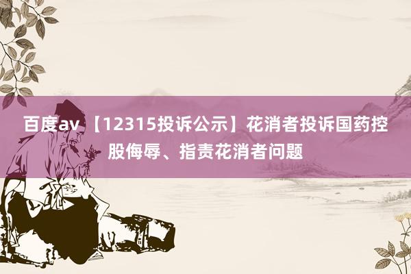 百度av 【12315投诉公示】花消者投诉国药控股侮辱、指责花消者问题