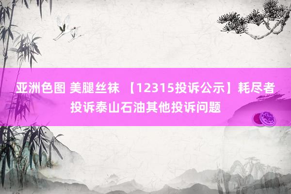 亚洲色图 美腿丝袜 【12315投诉公示】耗尽者投诉泰山石油其他投诉问题