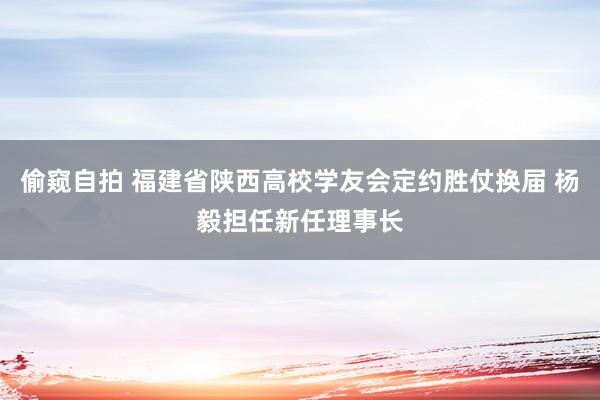 偷窥自拍 福建省陕西高校学友会定约胜仗换届 杨毅担任新任理事长