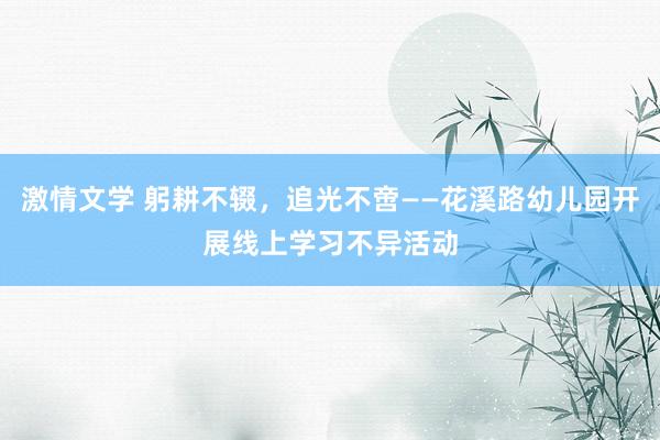 激情文学 躬耕不辍，追光不啻——花溪路幼儿园开展线上学习不异活动