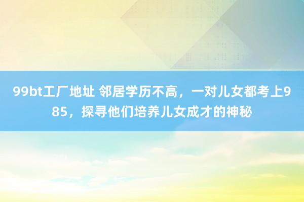 99bt工厂地址 邻居学历不高，一对儿女都考上985，探寻他们培养儿女成才的神秘