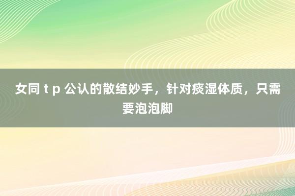 女同 t p 公认的散结妙手，针对痰湿体质，只需要泡泡脚