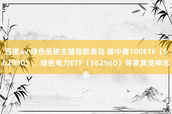 百度av 绿色低碳主题指数轰动 碳中庸100ETF（562990）、绿色电力ETF（562960）等家具受神志