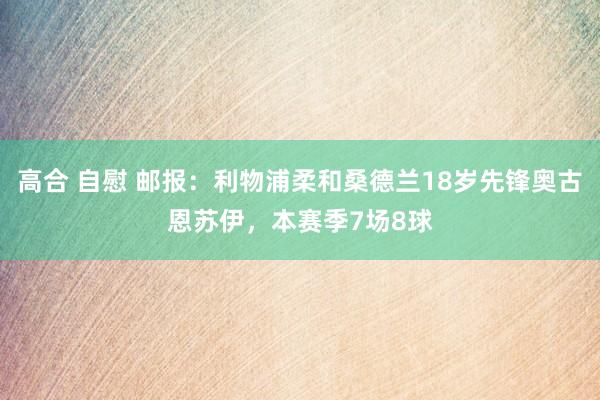 高合 自慰 邮报：利物浦柔和桑德兰18岁先锋奥古恩苏伊，本赛季7场8球