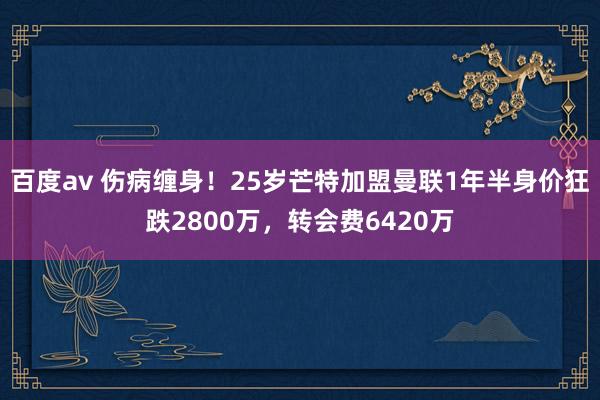 百度av 伤病缠身！25岁芒特加盟曼联1年半身价狂跌2800万，转会费6420万