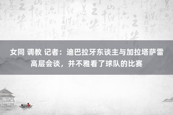 女同 调教 记者：迪巴拉牙东谈主与加拉塔萨雷高层会谈，并不雅看了球队的比赛