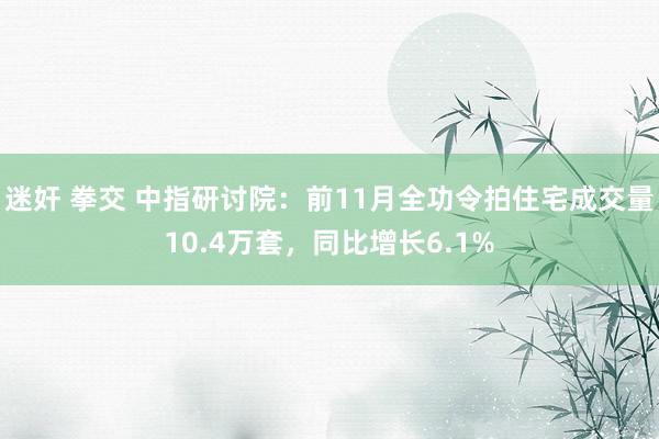 迷奸 拳交 中指研讨院：前11月全功令拍住宅成交量10.4万套，同比增长6.1%