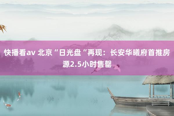 快播看av 北京“日光盘“再现：长安华曦府首推房源2.5小时售罄