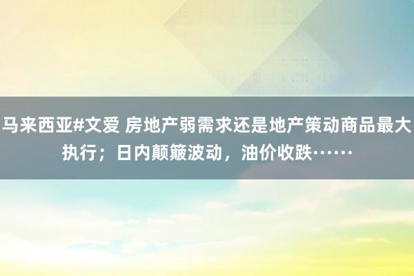 马来西亚#文爱 房地产弱需求还是地产策动商品最大执行；日内颠簸波动，油价收跌······