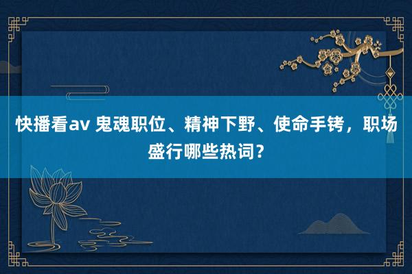 快播看av 鬼魂职位、精神下野、使命手铐，职场盛行哪些热词？