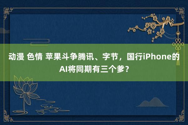 动漫 色情 苹果斗争腾讯、字节，国行iPhone的AI将同期有三个爹？