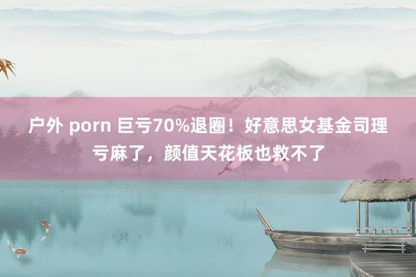 户外 porn 巨亏70%退圈！好意思女基金司理亏麻了，颜值天花板也救不了