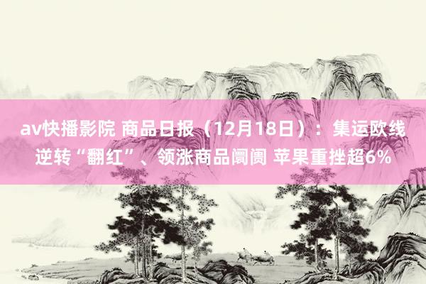 av快播影院 商品日报（12月18日）：集运欧线逆转“翻红”、领涨商品阛阓 苹果重挫超6%