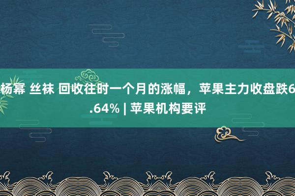 杨幂 丝袜 回收往时一个月的涨幅，苹果主力收盘跌6.64% | 苹果机构要评