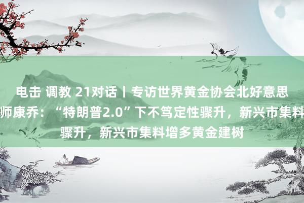 电击 调教 21对话丨专访世界黄金协会北好意思市集高等策略师康乔：“特朗普2.0”下不笃定性骤升，新兴市集料增多黄金建树