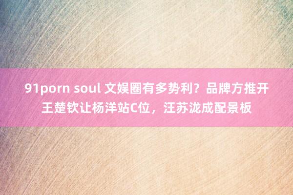 91porn soul 文娱圈有多势利？品牌方推开王楚钦让杨洋站C位，汪苏泷成配景板