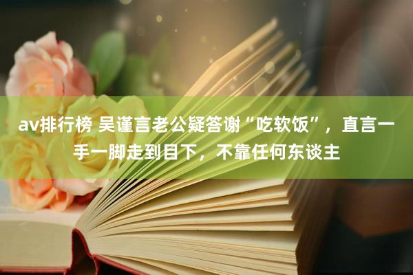 av排行榜 吴谨言老公疑答谢“吃软饭”，直言一手一脚走到目下，不靠任何东谈主