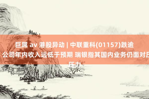 巨屌 av 港股异动 | 中联重科(01157)跌逾3% 公司年内收入远低于预期 瑞银指其国内业务仍面对压力