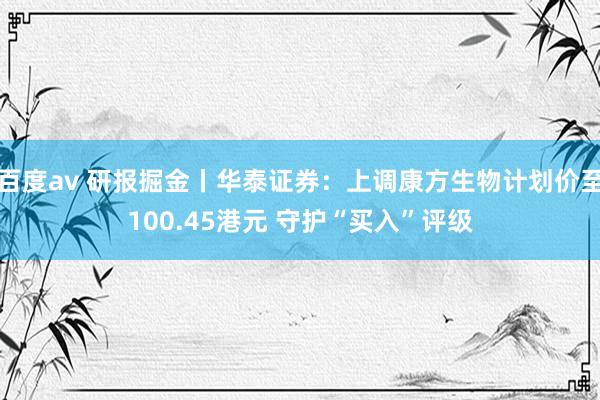 百度av 研报掘金丨华泰证券：上调康方生物计划价至100.45港元 守护“买入”评级