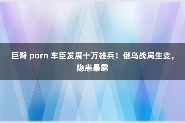 巨臀 porn 车臣发展十万雄兵！俄乌战局生变，隐患暴露