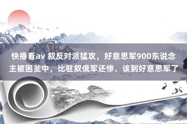 快播看av 叙反对派猛攻，好意思军900东说念主被困瓮中，比驻叙俄军还惨，该到好意思军了