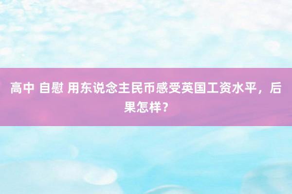 高中 自慰 用东说念主民币感受英国工资水平，后果怎样？