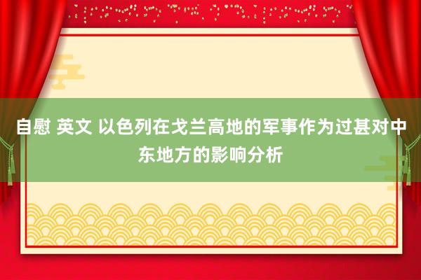 自慰 英文 以色列在戈兰高地的军事作为过甚对中东地方的影响分析