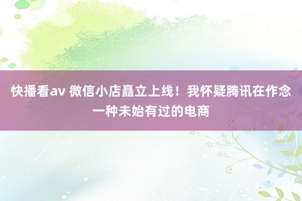 快播看av 微信小店矗立上线！我怀疑腾讯在作念一种未始有过的电商