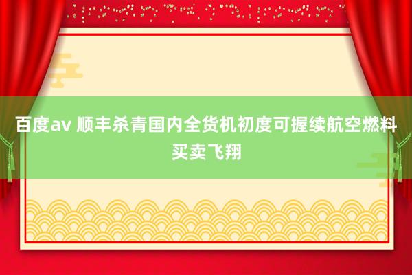 百度av 顺丰杀青国内全货机初度可握续航空燃料买卖飞翔