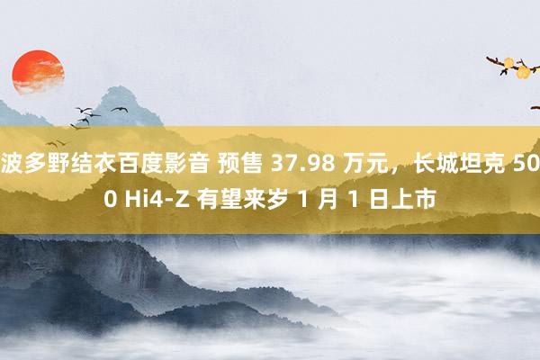 波多野结衣百度影音 预售 37.98 万元，长城坦克 500 Hi4-Z 有望来岁 1 月 1 日上市