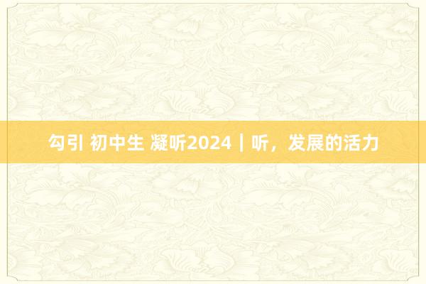 勾引 初中生 凝听2024｜听，发展的活力