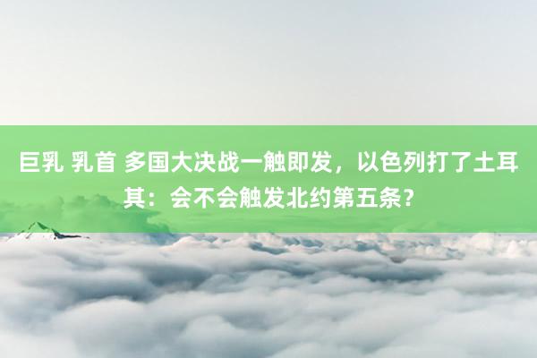 巨乳 乳首 多国大决战一触即发，以色列打了土耳其：会不会触发北约第五条？