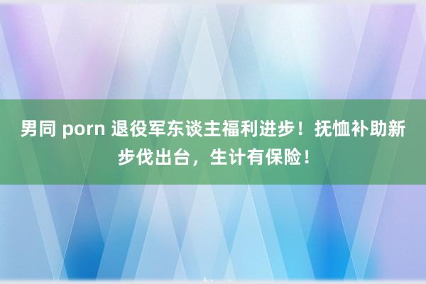 男同 porn 退役军东谈主福利进步！抚恤补助新步伐出台，生计有保险！