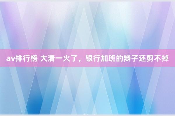 av排行榜 大清一火了，银行加班的辫子还剪不掉