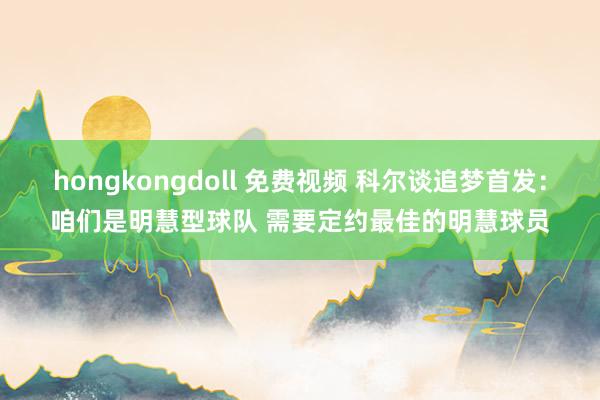 hongkongdoll 免费视频 科尔谈追梦首发：咱们是明慧型球队 需要定约最佳的明慧球员