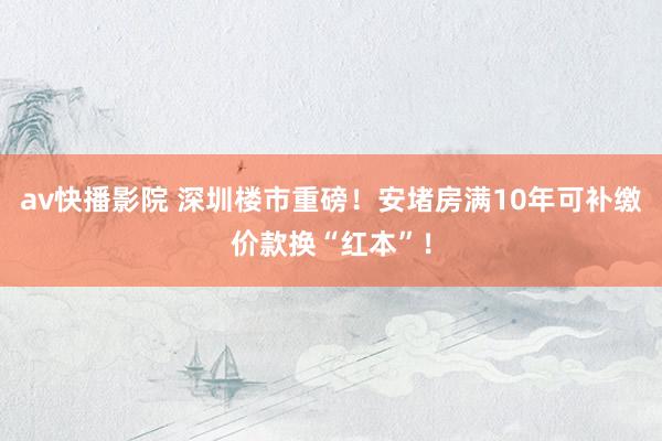 av快播影院 深圳楼市重磅！安堵房满10年可补缴价款换“红本”！