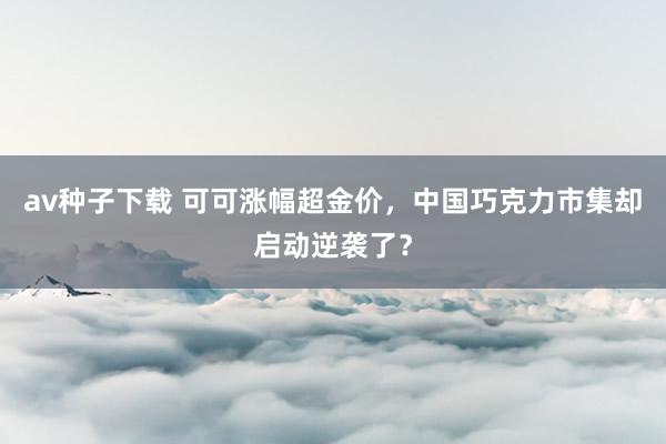 av种子下载 可可涨幅超金价，中国巧克力市集却启动逆袭了？