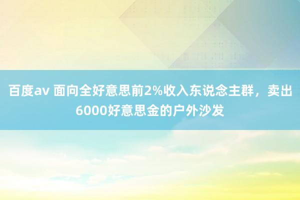 百度av 面向全好意思前2%收入东说念主群，卖出6000好意思金的户外沙发