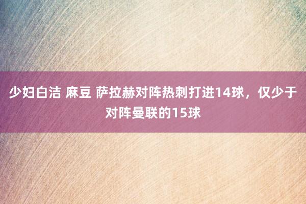 少妇白洁 麻豆 萨拉赫对阵热刺打进14球，仅少于对阵曼联的15球