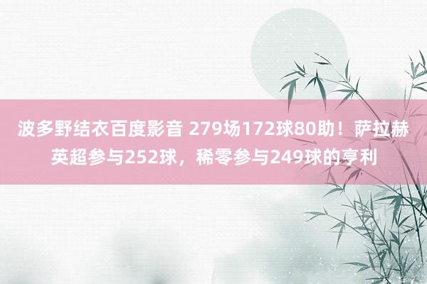 波多野结衣百度影音 279场172球80助！萨拉赫英超参与252球，稀零参与249球的亨利