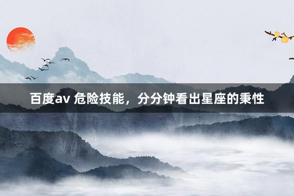 百度av 危险技能，分分钟看出星座的秉性