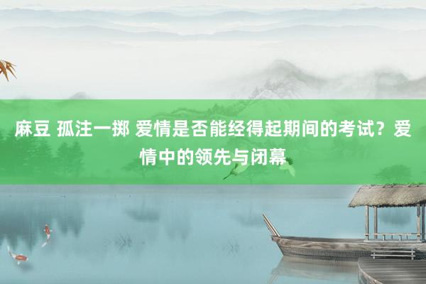 麻豆 孤注一掷 爱情是否能经得起期间的考试？爱情中的领先与闭幕