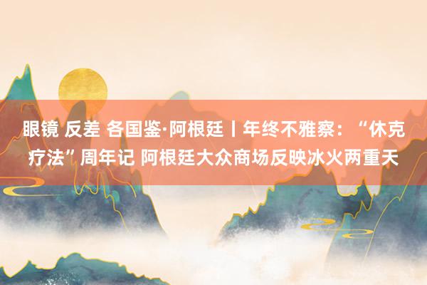 眼镜 反差 各国鉴·阿根廷丨年终不雅察：“休克疗法”周年记 阿根廷大众商场反映冰火两重天