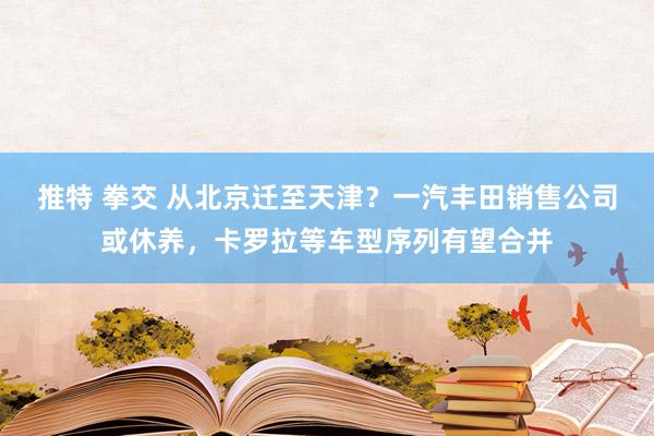 推特 拳交 从北京迁至天津？一汽丰田销售公司或休养，卡罗拉等车型序列有望合并