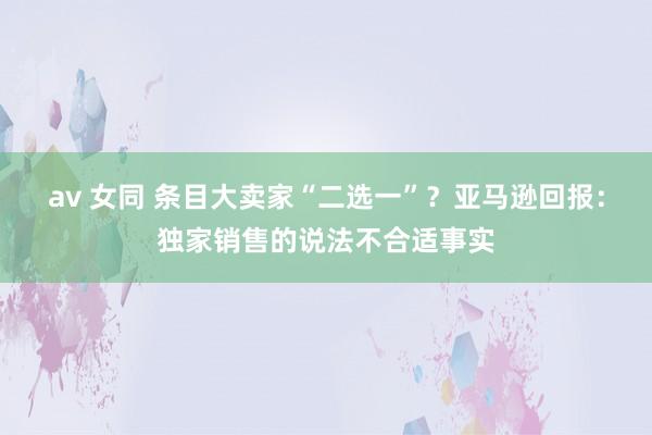 av 女同 条目大卖家“二选一”？亚马逊回报：独家销售的说法不合适事实